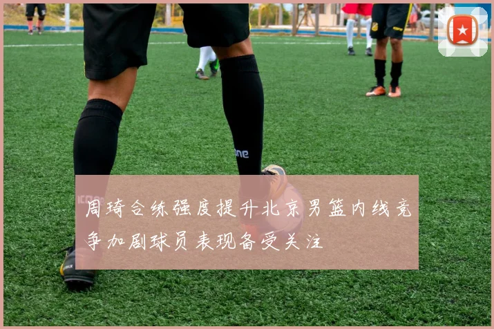 周琦合练强度提升北京男篮内线竞争加剧球员表现备受关注