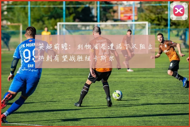 英超前瞻：利物浦恐遭诺丁汉阻击热刺有望战胜纽卡斯尔