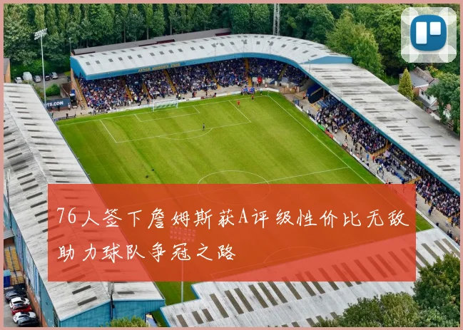 76人签下詹姆斯获A评级性价比无敌助力球队争冠之路