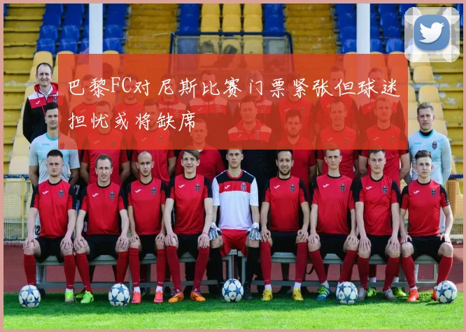 巴黎FC对尼斯比赛门票紧张但球迷担忧或将缺席