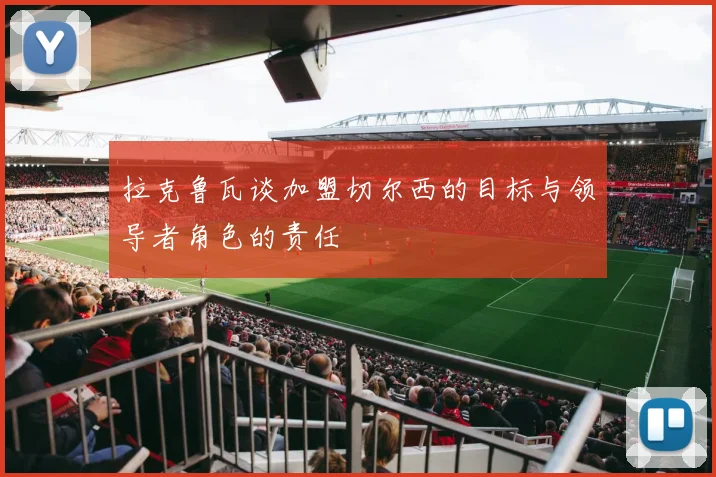 拉克鲁瓦谈加盟切尔西的目标与领导者角色的责任