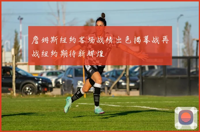 詹姆斯纽约客场战绩出色揭幕战再战纽约期待新辉煌