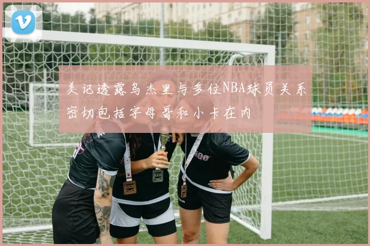 美记透露乌杰里与多位NBA球员关系密切包括字母哥和小卡在内