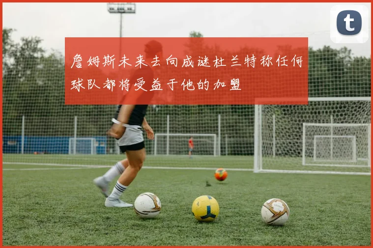 詹姆斯未来去向成谜杜兰特称任何球队都将受益于他的加盟