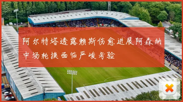阿尔特塔透露赖斯伤愈进展阿森纳中场轮换面临严峻考验