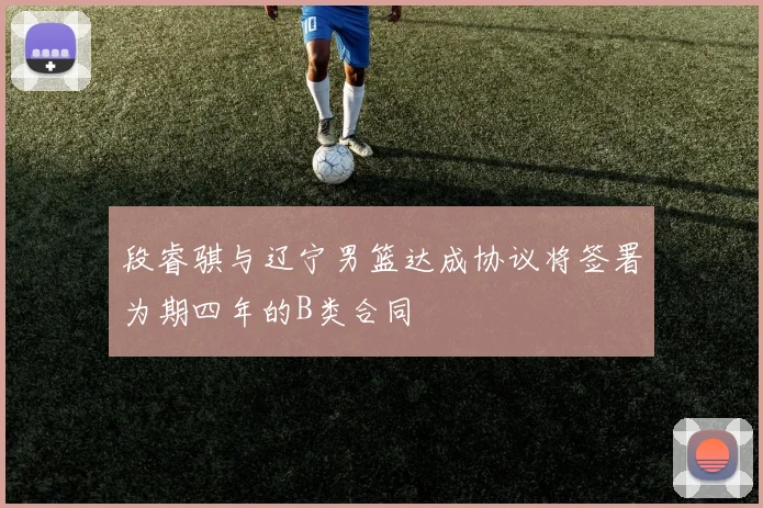 段睿骐与辽宁男篮达成协议将签署为期四年的B类合同
