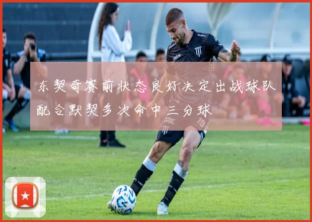 东契奇赛前状态良好决定出战球队配合默契多次命中三分球