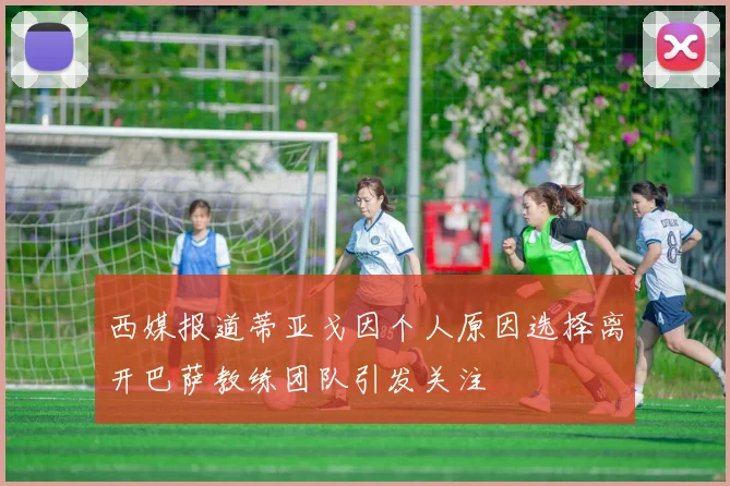 西媒报道蒂亚戈因个人原因选择离开巴萨教练团队引发关注