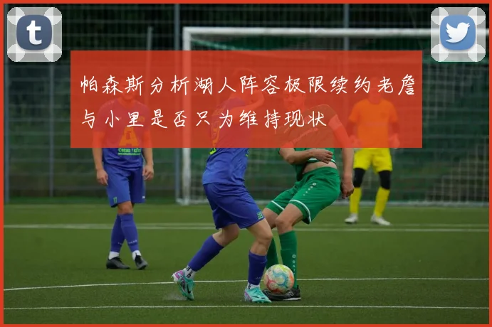 帕森斯分析湖人阵容极限续约老詹与小里是否只为维持现状