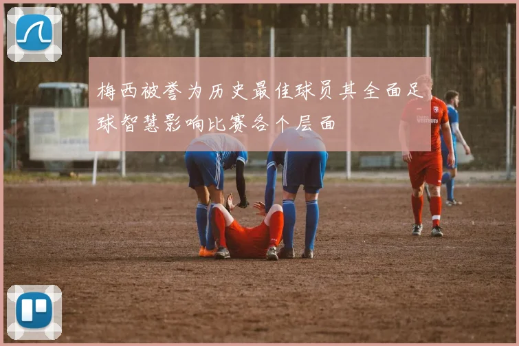 梅西被誉为历史最佳球员其全面足球智慧影响比赛各个层面