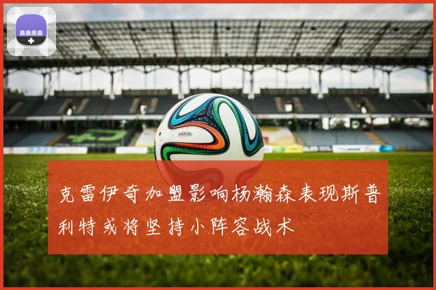 克雷伊奇加盟影响杨瀚森表现斯普利特或将坚持小阵容战术