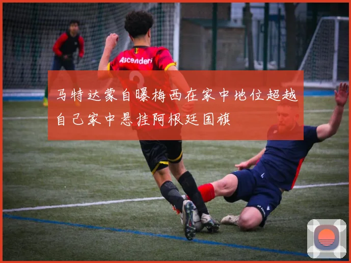 马特达蒙自曝梅西在家中地位超越自己家中悬挂阿根廷国旗