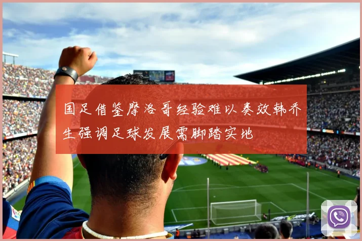 国足借鉴摩洛哥经验难以奏效韩乔生强调足球发展需脚踏实地