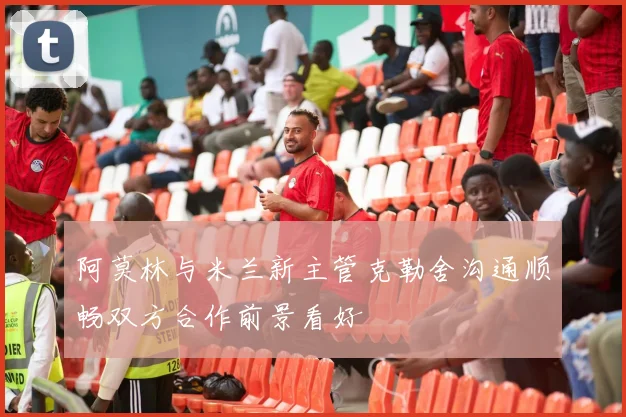 阿莫林与米兰新主管克勒舍沟通顺畅双方合作前景看好