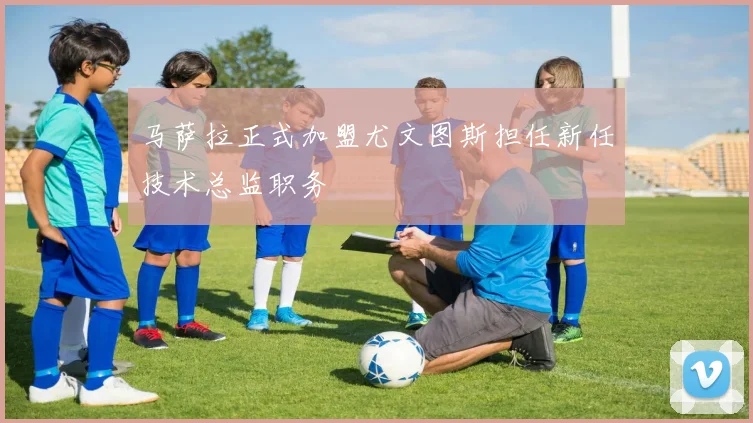 马萨拉正式加盟尤文图斯担任新任技术总监职务