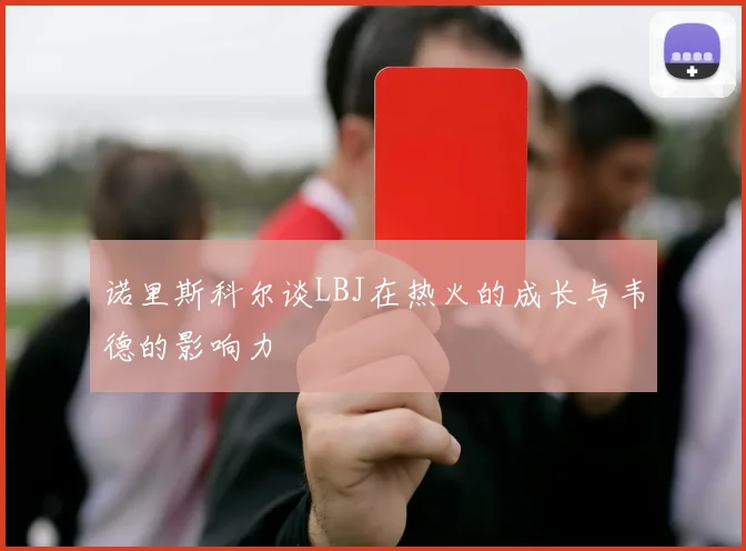 诺里斯科尔谈LBJ在热火的成长与韦德的影响力