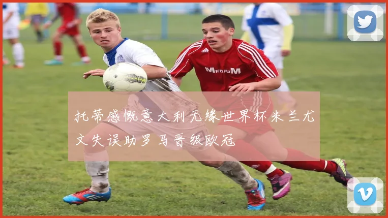 托蒂感慨意大利无缘世界杯米兰尤文失误助罗马晋级欧冠