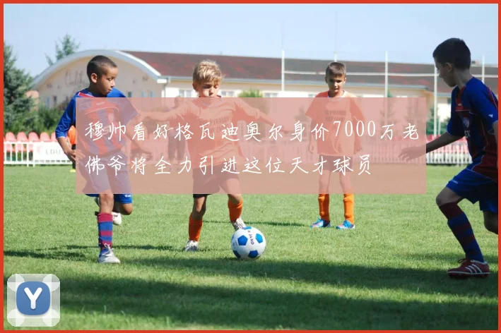 穆帅看好格瓦迪奥尔身价7000万老佛爷将全力引进这位天才球员